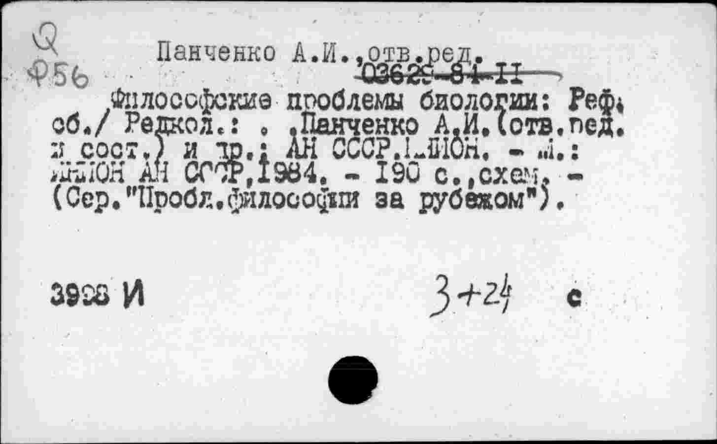 ﻿панченко АЛ-ж^-.Философские проблемы биологии об./ Per--	* ’* * ~
и сост.) аНиОН АН w ■;г,хэо‘*. - хэи c.jGzesb (Сер.’’Пробл,философии за рубежом")
,емы биологии: гченко А.И.(отв. !ССР.!ЛИ0Н. - ..I. -190 с.,схем.
3926 И